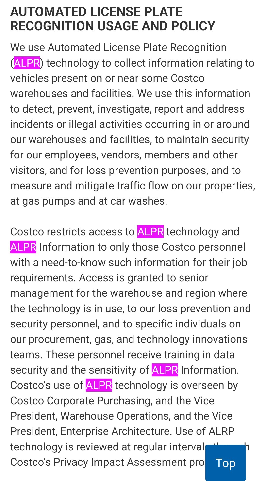 AUTOMATED LICENSE PLATE RECOGNITION USAGE AND POLICY We use Automated License Plate Recognition (ALPR) technology to collect information relating to vehicles present on or near some Costco warehouses and facilities. We use this information to detect, prevent, investigate, report and address incidents or illegal activities occurring in or around our warehouses and facilities, to maintain security for our employees, vendors, members and other visitors, and for loss prevention purposes, and to measure and mitigate traffic flow on our properties, at gas pumps and at car washes. Costco restricts access to ALPR technology and ALPR Information to only those Costco personnel with a need-to-know such information for their job requirements. Access is granted to senior management for the warehouse and region where the technology is in use, to our loss prevention and security personnel, and to specific individuals on our procurement, gas, and technology innovations teams. These personnel receive training in data security and the sensitivity of ALPR Information. Costco’s use of ALPR technology is overseen by Costco Corporate Purchasing, and the Vice President, Warehouse Operations, and the Vice President, Enterprise Architecture. Use of ALRP technology is reviewed at regular intervals through Costco’s Privacy Impact Assessment process