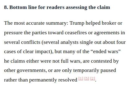 8. Bottom line for readers assessing the claim. The most accurate summary: Trump helped broker or pressure the parties toward ceasefires or agreements in several conflicts (several analysts single out about four cases of clear impact), but many of the “ended wars” he claims either were not full wars, are contested by other governments, or are only temporarily paused rather than permanently resolved