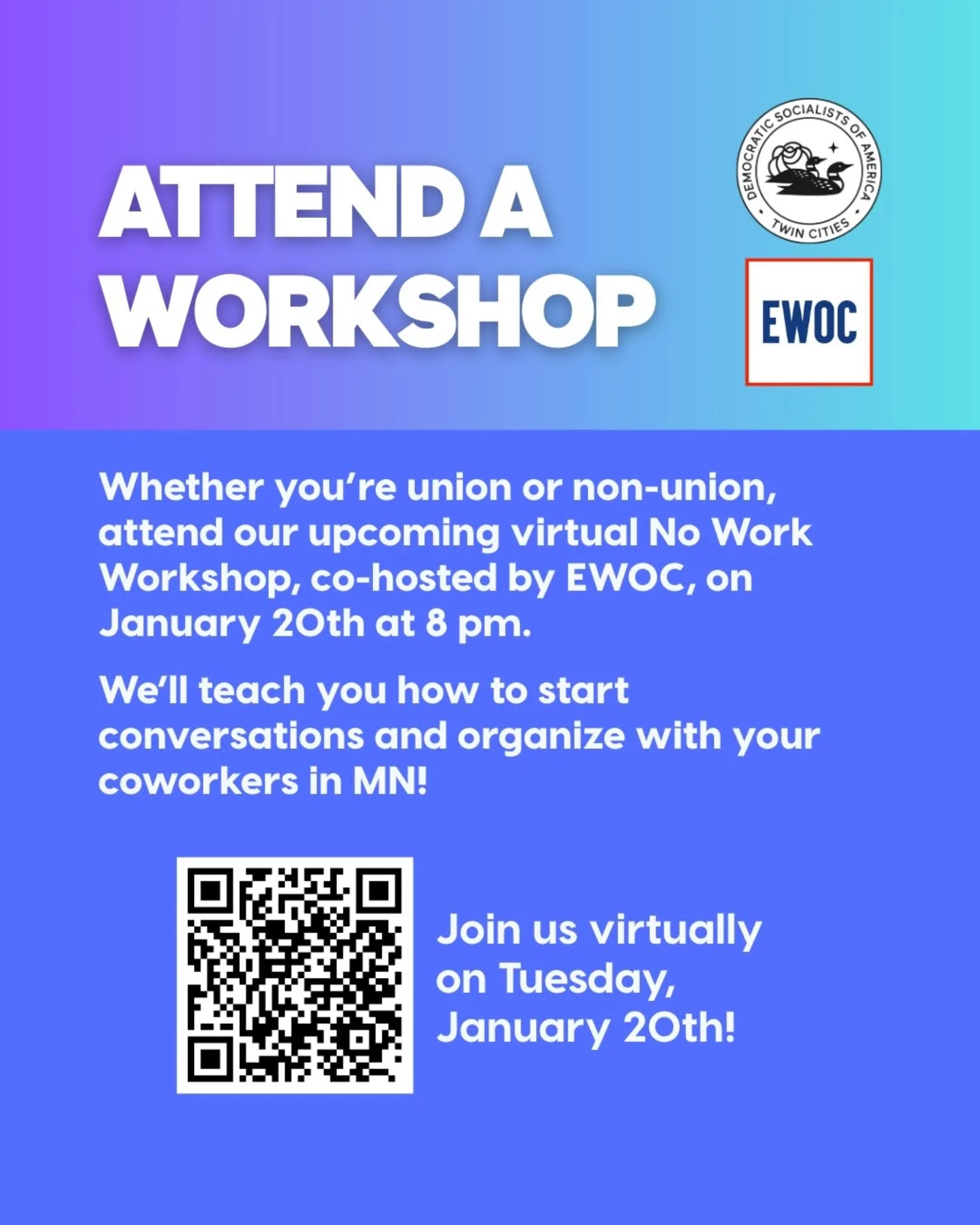 Attend a workshop Whether you're union or non-union, attend our upcoming virtual No Work Workshop, co-hosted by EWOC, on January 20th at 8pm. We'll teach you how to start conversations and organize with your coworkers in MN! QR code with caption Join us virtually on Tuesday, January 20th!